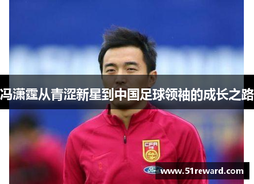 冯潇霆从青涩新星到中国足球领袖的成长之路