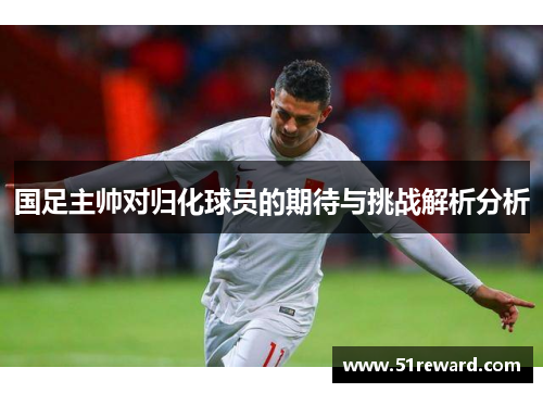 国足主帅对归化球员的期待与挑战解析分析