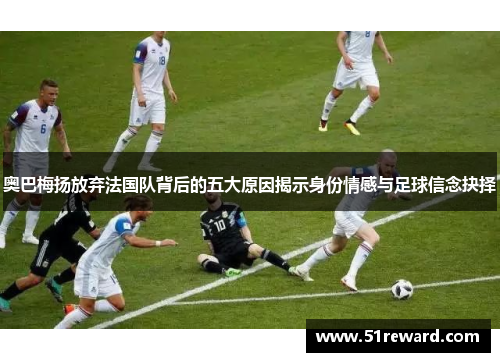 奥巴梅扬放弃法国队背后的五大原因揭示身份情感与足球信念抉择